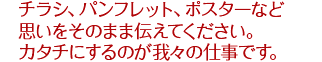 チラシ、パンフレット、ポスターなど思いをそのまま伝えてください。カタチにするのが我々の仕事です。