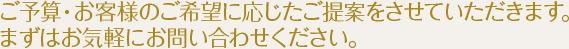 ご予算・お客様のご希望に応じたご提案をさせていただきます。まずはお気軽にお問い合わせください。